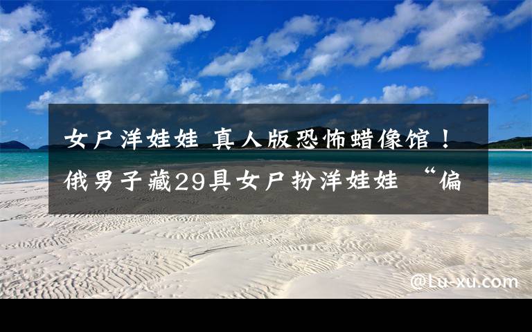 女尸洋娃娃 真人版恐怖蜡像馆!俄男子藏29具女尸扮洋娃娃 “偏爱”15至26岁