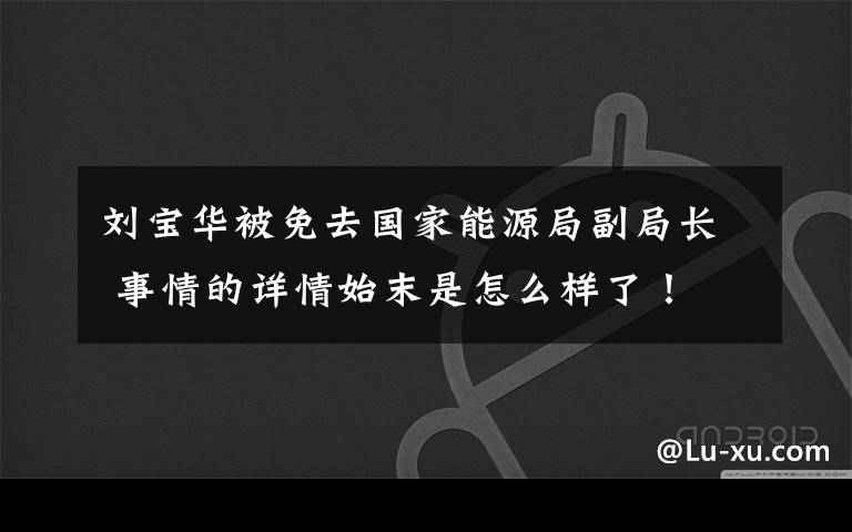 刘宝华被免去国家能源局副局长 事情的详情始末是怎么样了!