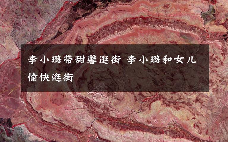 李小璐带甜馨逛街 李小璐和女儿愉快逛街