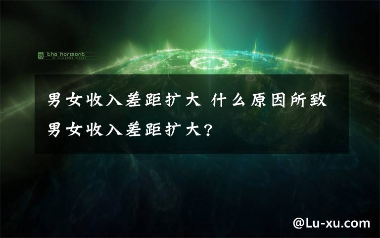 男女收入差距扩大 什么原因所致男女收入差距扩大?