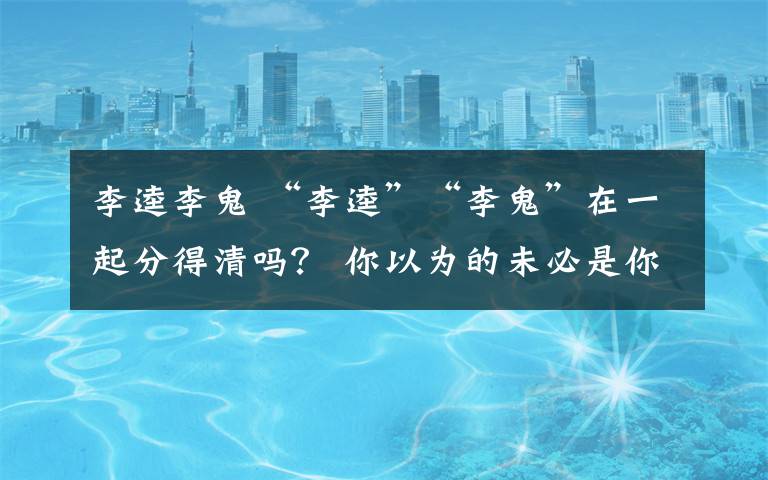 李逵李鬼 “李逵”“李鬼”在一起分得清吗？ 你以为的未必是你以为的