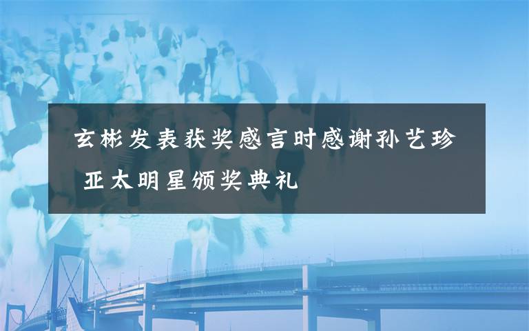  玄彬发表获奖感言时感谢孙艺珍 亚太明星颁奖典礼