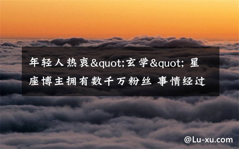 年轻人热衷"玄学" 星座博主拥有数千万粉丝 事情经过真相揭秘!