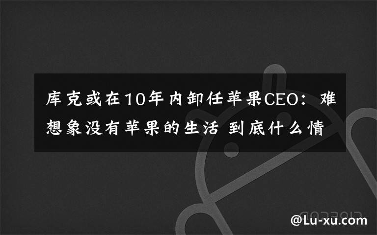 库克或在10年内卸任苹果CEO:难想象没有苹果的生活 到底什么情况呢?
