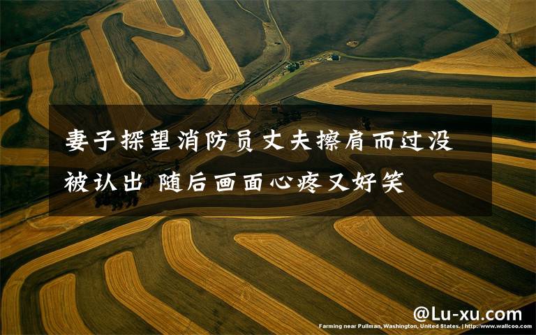 妻子探望消防员丈夫擦肩而过没被认出 随后画面心疼又好笑