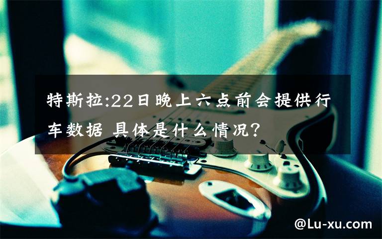 特斯拉:22日晚上六点前会提供行车数据 具体是什么情况?