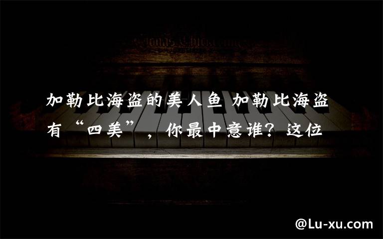 加勒比海盗的美人鱼 加勒比海盗有“四美”,你最中意谁?这位美翻了