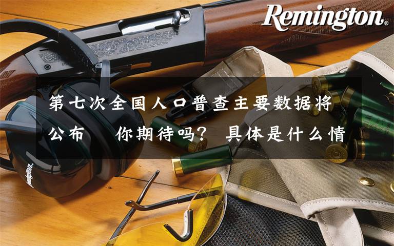 第七次全国人口普查主要数据将公布  你期待吗? 具体是什么情况?
