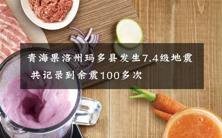 青海果洛州玛多县发生7.4级地震 共记录到余震100多次