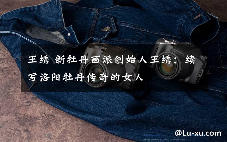 王绣 新牡丹画派创始人王绣:续写洛阳牡丹传奇的女人