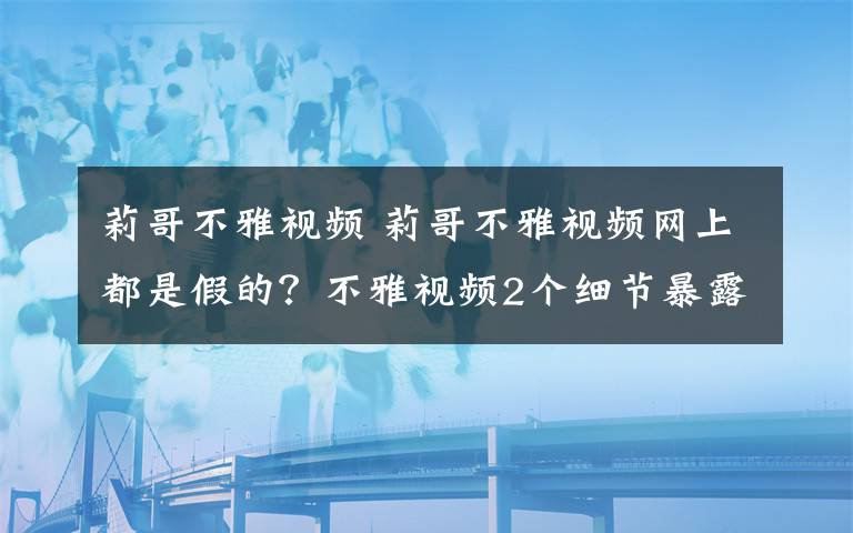 莉哥不雅视频 莉哥不雅视频网上都是假的？不雅视频2个细节暴露女主不是莉哥