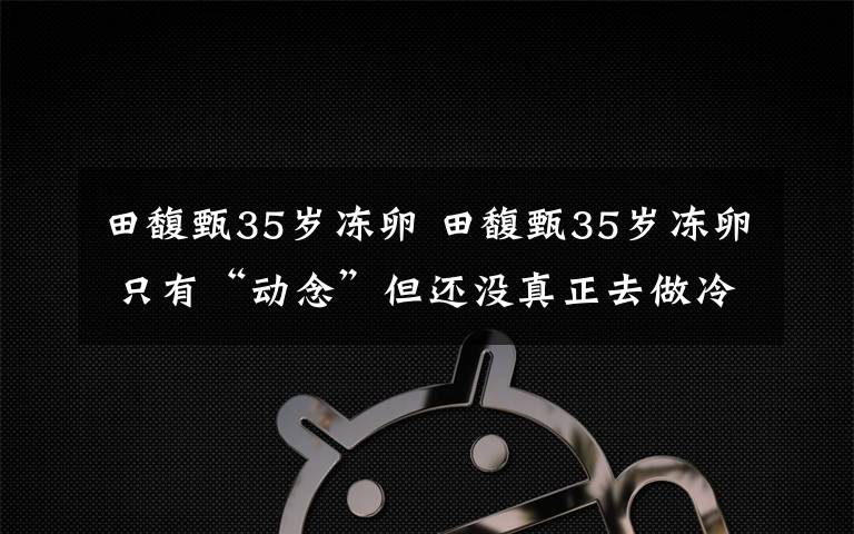 田馥甄35岁冻卵 田馥甄35岁冻卵 只有“动念”但还没真正去做冷冻卵子有哪些风险?