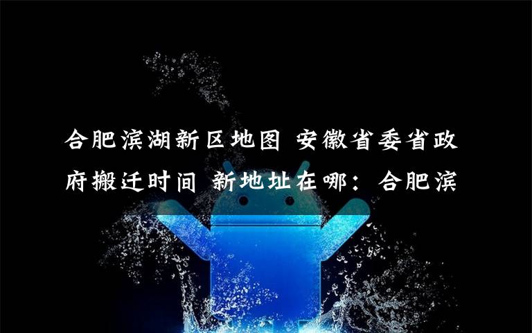 合肥滨湖新区地图 安徽省委省政府搬迁时间 新地址在哪:合肥滨湖新区