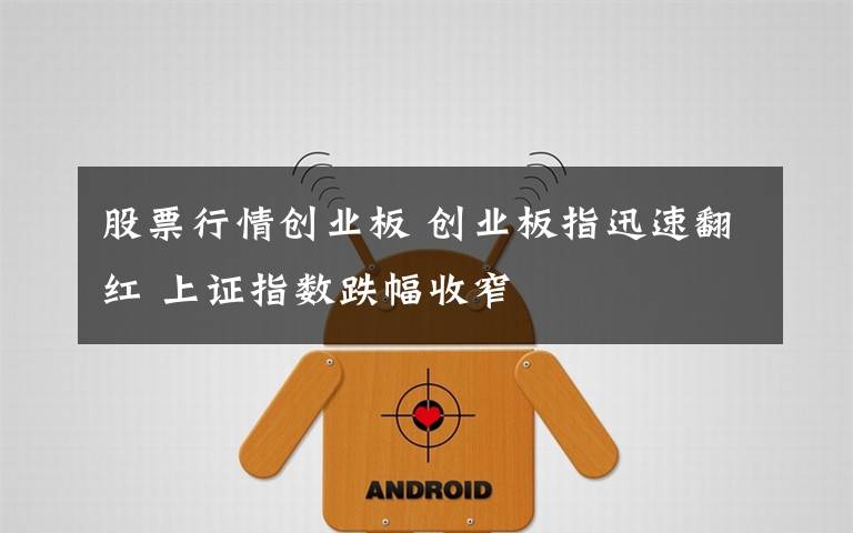 股票行情创业板 创业板指迅速翻红 上证指数跌幅收窄