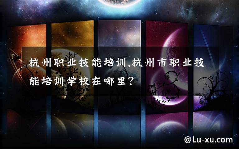 杭州职业技能培训,杭州市职业技能培训学校在哪里？