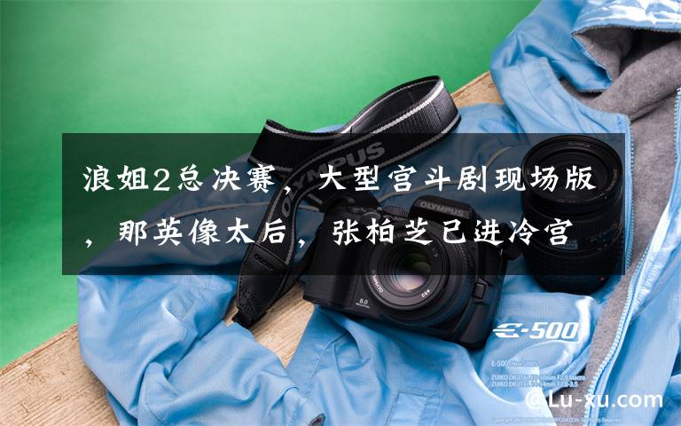 浪姐2总决赛，大型宫斗剧现场版，那英像太后，张柏芝已进冷宫？