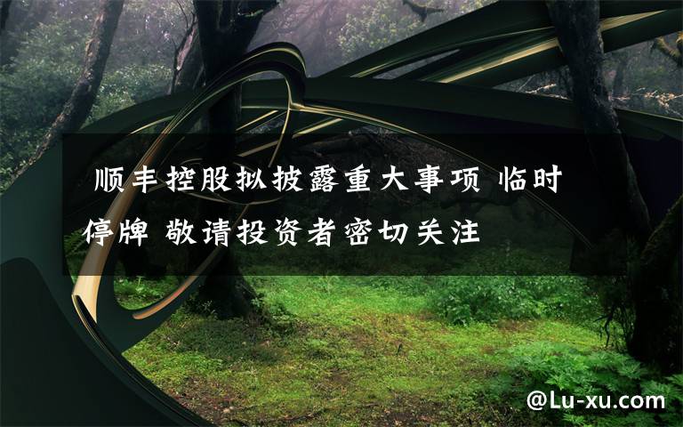 顺丰控股拟披露重大事项 临时停牌 敬请投资者密切关注