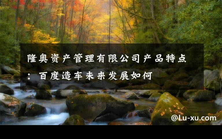 隆奥资产管理有限公司产品特点:百度造车未来发展如何