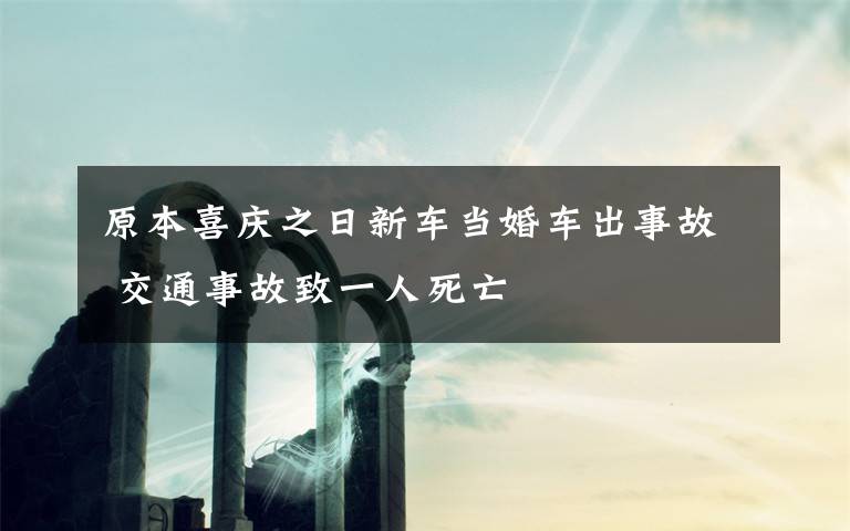 原本喜庆之日新车当婚车出事故 交通事故致一人死亡