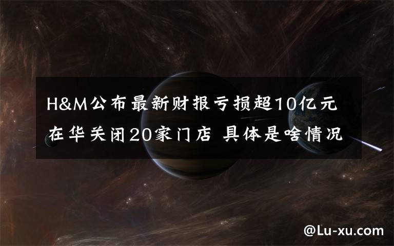 H&M公布最新财报亏损超10亿元 在华关闭20家门店 具体是啥情况?