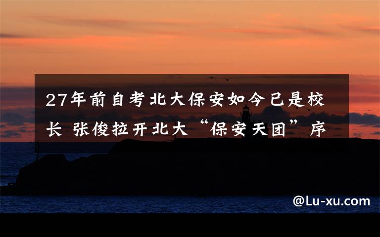 27年前自考北大保安如今已是校长 张俊拉开北大“保安天团”序幕 过程真相详细揭秘!