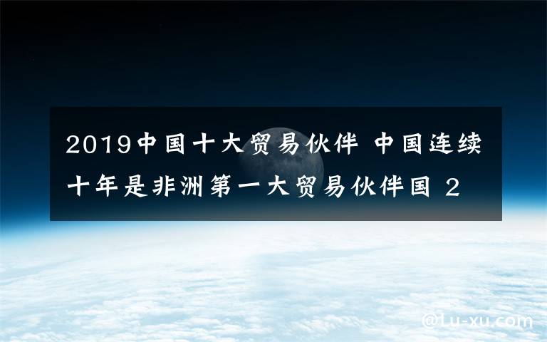 2019中国十大贸易伙伴 中国连续十年是非洲第一大贸易伙伴国 2019年有望增长50%以上
