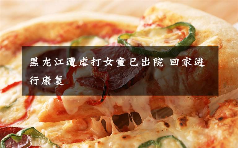 黑龙江遭虐打女童已出院 回家进行康复