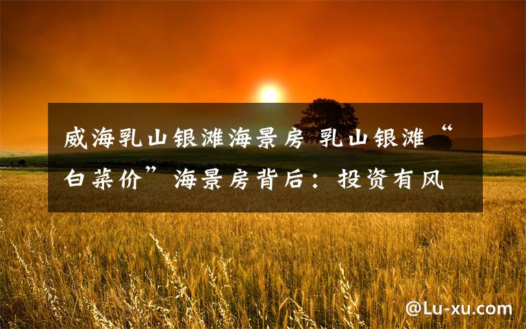 威海乳山银滩海景房 乳山银滩“白菜价”海景房背后:投资有风险,买房需谨慎
