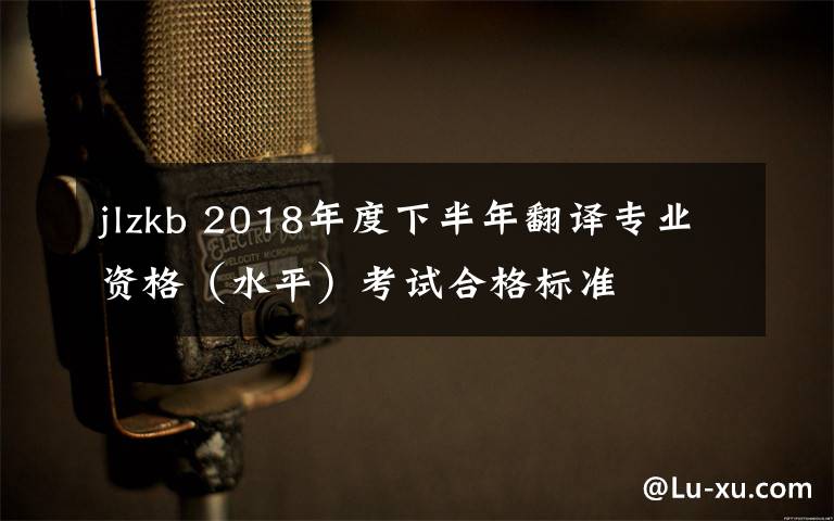 jlzkb 2018年度下半年翻译专业资格(水平)考试合格标准