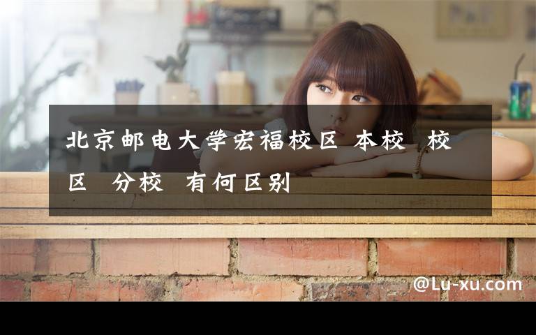 北京邮电大学宏福校区 本校  校区  分校  有何区别
