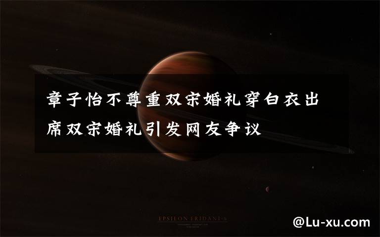 章子怡不尊重双宋婚礼穿白衣出席双宋婚礼引发网友争议