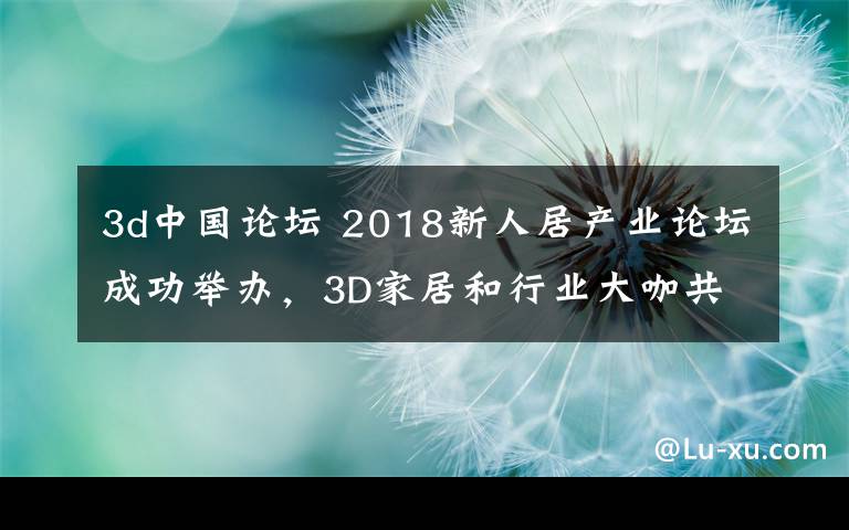 3d中国论坛 2018新人居产业论坛成功举办,3D家居和行业大咖共探未来新人居
