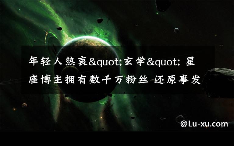 年轻人热衷"玄学" 星座博主拥有数千万粉丝 还原事发经过及背后真相!