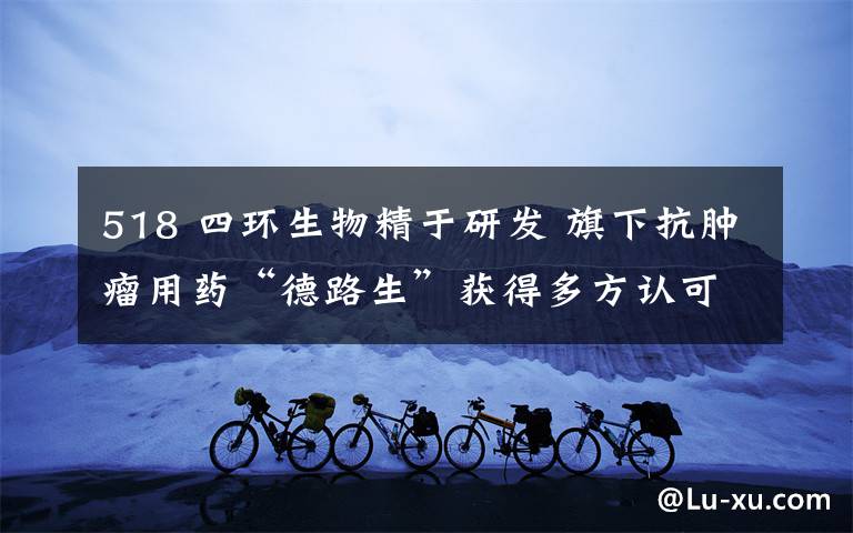 518 四环生物精于研发 旗下抗肿瘤用药“德路生”获得多方认可