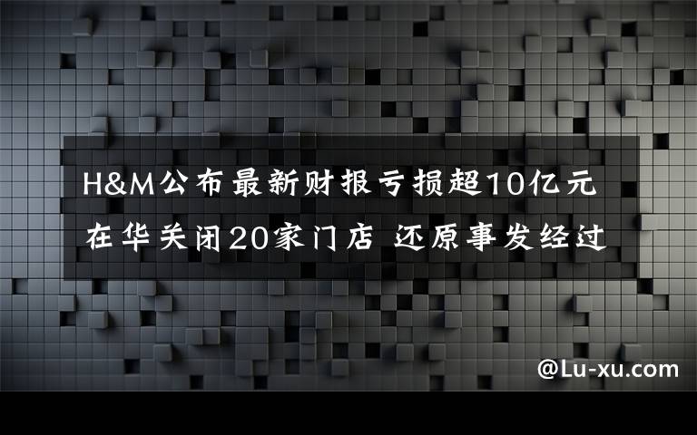 H&M公布最新财报亏损超10亿元 在华关闭20家门店 还原事发经过及背后原因!