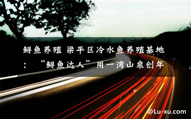 鲟鱼养殖 梁平区冷水鱼养殖基地: “鲟鱼达人”用一湾山泉创年收入300万元