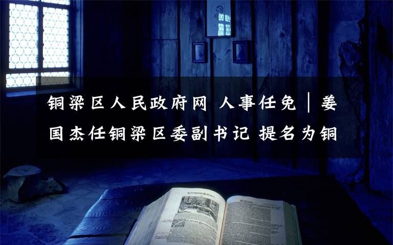 铜梁区人民政府网 人事任免|姜国杰任铜梁区委副书记 提名为铜梁区人民政府区长人选