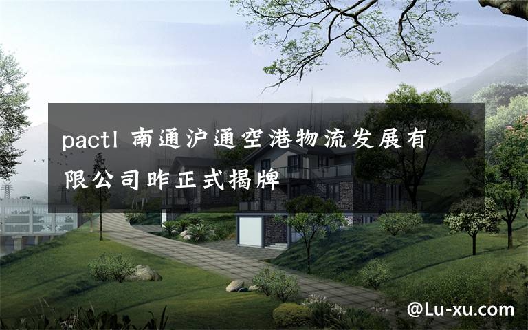 pactl 南通沪通空港物流发展有限公司昨正式揭牌