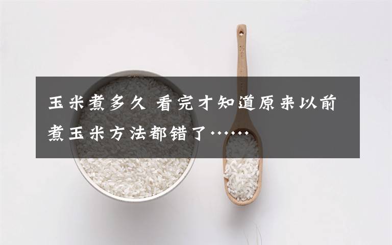 玉米煮多久 看完才知道原来以前煮玉米方法都错了……