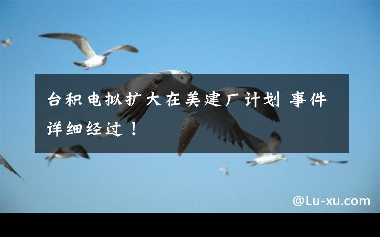 台积电拟扩大在美建厂计划 事件详细经过!