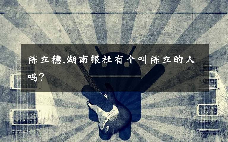 陈立穗,湖南报社有个叫陈立的人吗?