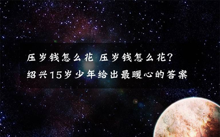 压岁钱怎么花 压岁钱怎么花? 绍兴15岁少年给出最暖心的答案