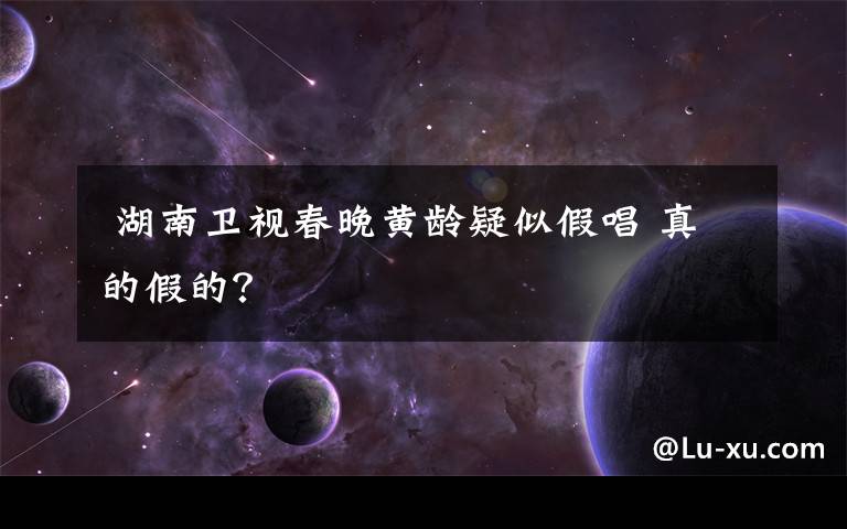 湖南卫视春晚黄龄疑似假唱 真的假的?