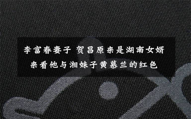 李富春妻子 贺昌原来是湖南女婿  来看他与湘妹子黄慕兰的红色恋情