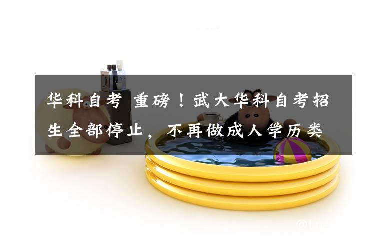 华科自考 重磅!武大华科自考招生全部停止,不再做成人学历类继续教育