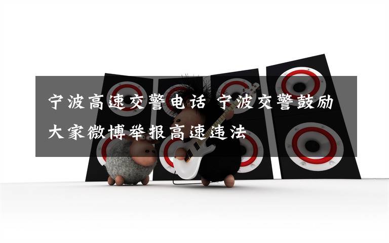 宁波高速交警电话 宁波交警鼓励大家微博举报高速违法