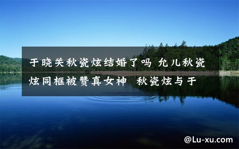 于晓关秋瓷炫结婚了吗 允儿秋瓷炫同框被赞真女神 秋瓷炫与于晓光北京领证结婚