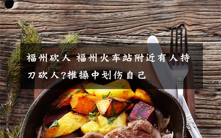 福州砍人 福州火车站附近有人持刀砍人?推搡中划伤自己