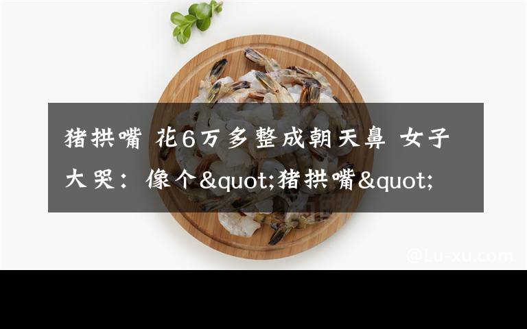 猪拱嘴 花6万多整成朝天鼻 女子大哭：像个"猪拱嘴"羞于见人