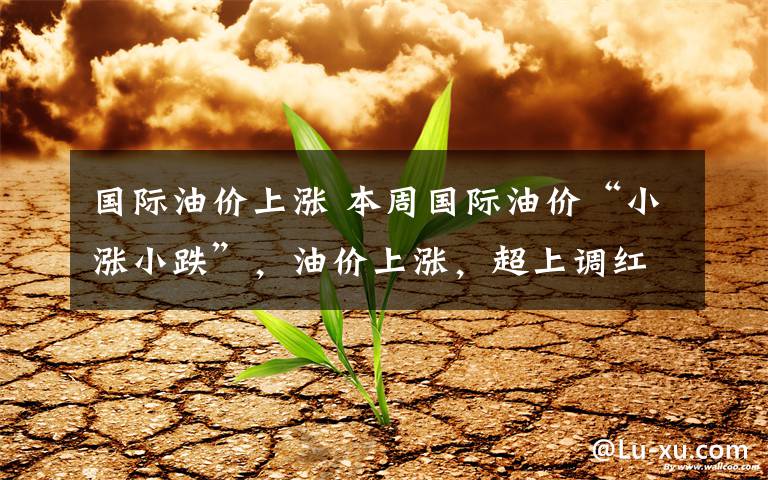 国际油价上涨 本周国际油价“小涨小跌”,油价上涨,超上调红线